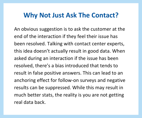 Pull quote says: Why Not Just Ask The Contact?

An obvious suggestion is to ask the customer at the end of the interaction if they feel their issue has been resolved. Talking with contact center experts, this idea doesn’t actually result in good data. When asked during an interaction if the issue has been resolved, there’s a bias introduced that tends to result in false positive answers. This can lead to an anchoring effect for follow-on surveys and negative results can be suppressed. While this may result in much better stats, the reality is your are not getting real data back.