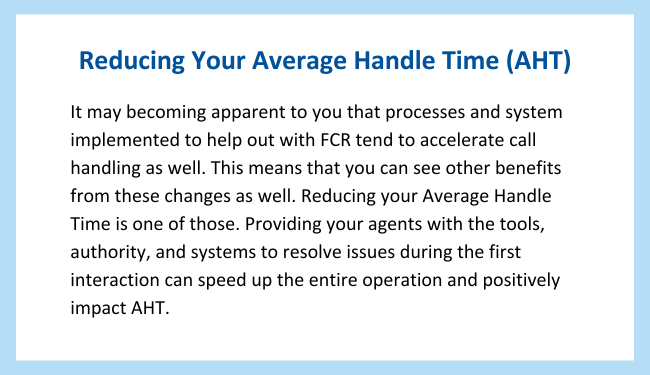 Pull quote reads: Reducing Your Average Handle Time (AHT)

It may becoming apparent to you that processes and system implemented to help out with FCR tend to accelerate call handling as well. This means that you can see other benefits from these changes as well. Reducing your Average Handle Time is one of those. Providing your agents with the tools, authority, and systems to resolve issues during the first interaction can speed up the entire operation and positively impact AHT.